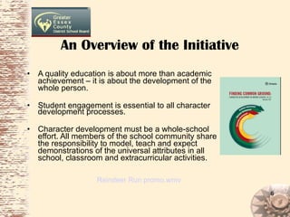 An Overview of the Initiative A quality education is about more than academic achievement – it is about the development of the whole person.  Student engagement is essential to all character development processes. Character development must be a whole-school effort. All members of the school community share the responsibility to model, teach and expect demonstrations of the universal attributes in all school, classroom and extracurricular activities. Reindeer Run  promo.wmv 