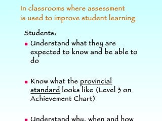 In classrooms where assessment  is used to improve student learning Students: Understand what they are expected to know and be able to do Know what the  provincial standard  looks like (Level 3 on Achievement Chart) Understand why, when and how they are being assessed and how the information will be used 