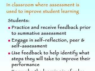 In classroom where assessment is used to improve student learning Students: Practice and receive feedback prior to summative assessment Engage in self-reflection, peer & self-assessment Use feedback to help identify what steps they will take to improve their performance Know why the learning is of value and can apply their learning to authentic / real world contexts 