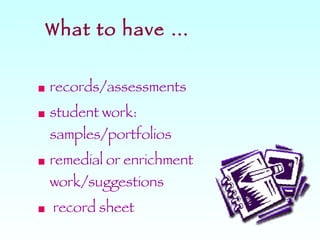 What to have … records/assessments student work: samples/portfolios remedial or enrichment work/suggestions record sheet 