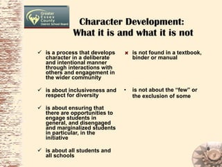 Character Development:  What it is and what it is not is a process that develops character in a deliberate and intentional manner through interactions with others and engagement in the wider community   is about inclusiveness and respect for diversity is about ensuring that there are opportunities to engage students in general, and disengaged and marginalized students in particular, in the initiative is about all students and all schools is not found in a textbook, binder or manual   is not about the “few” or the exclusion of some   