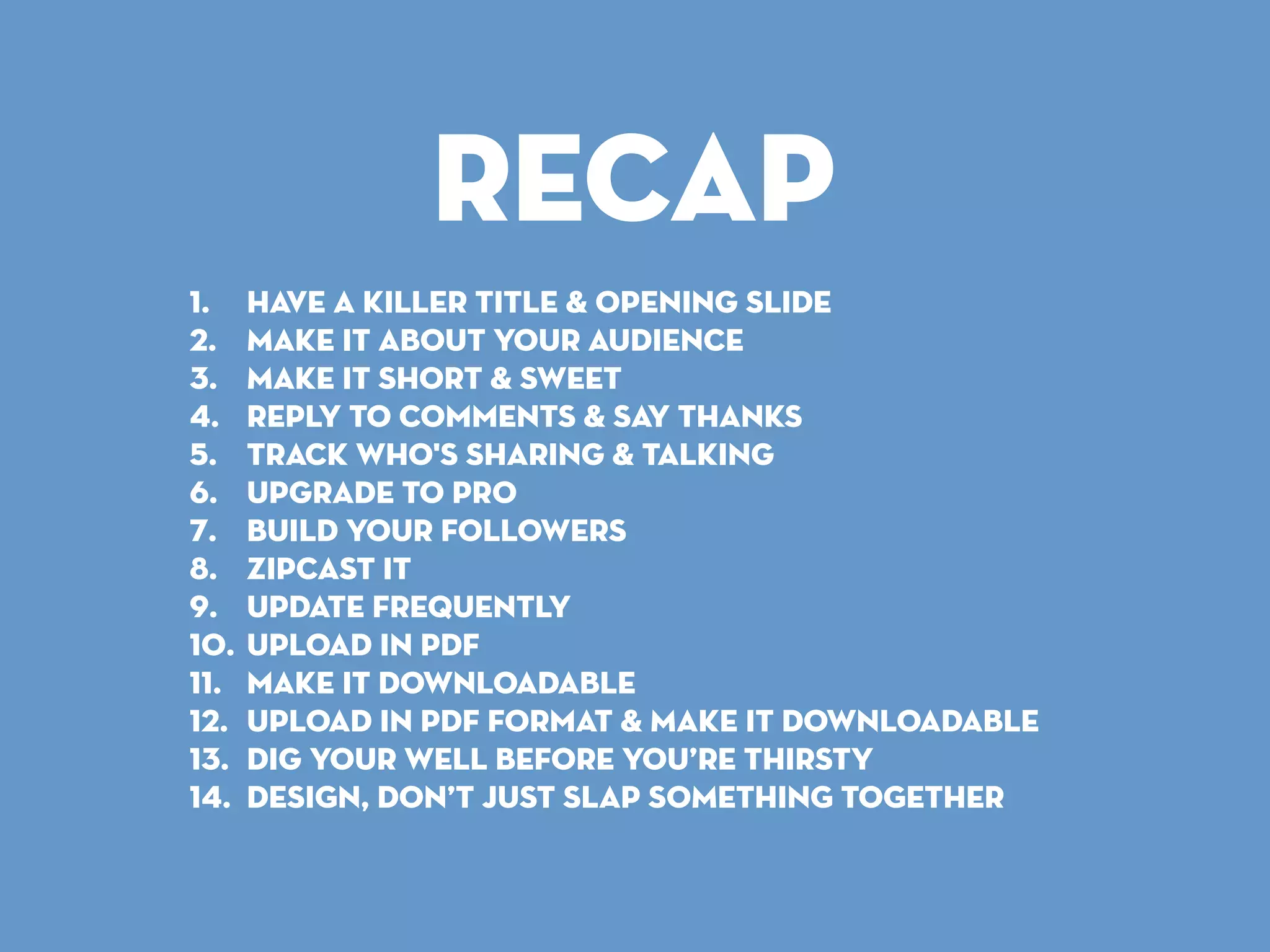 Recap
1. Have a killer title & opening slide
2. Make It About Your Audience
3. Make It Short & Sweet
4. Reply to Comments & Say Thanks
5. Track Who's Sharing & Talking
6. Upgrade to Pro
7. Build Your Followers
8. zipcast it
9. Update Frequently
10. Upload in PDF
11. make it Downloadable
12. Upload in PDF format & Make it Downloadable
13. dig your well before you’re thirsty
14. dESIGN, DON’T JUST SLAP SOMETHING TOGETHER
