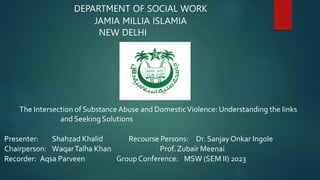 DEPARTMENT OF SOCIAL WORK
JAMIA MILLIA ISLAMIA
NEW DELHI
The Intersection of SubstanceAbuse and DomesticViolence: Understanding the links
and Seeking Solutions
Presenter: Shahzad Khalid Recourse Persons: Dr. SanjayOnkar Ingole
Chairperson: WaqarTalha Khan Prof. Zubair Meenai
Recorder: Aqsa Parveen GroupConference: MSW (SEM II) 2023
 