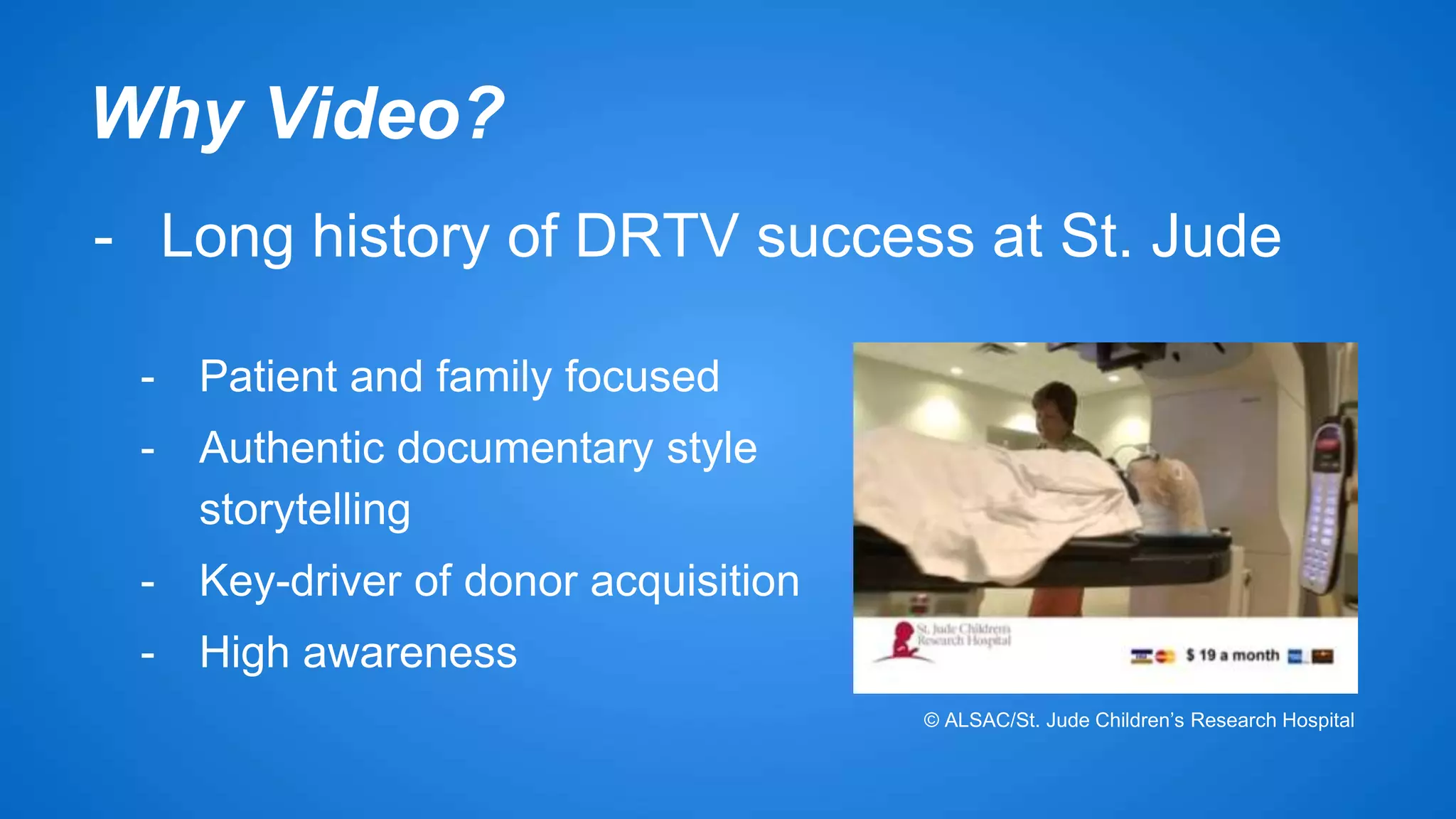 Why Video? 
- Long history of DRTV success at St. Jude 
- Patient and family focused 
- Authentic documentary style 
storytelling 
- Key-driver of donor acquisition 
- High awareness 
© ALSAC/St. Jude Children’s Research Hospital 
 
