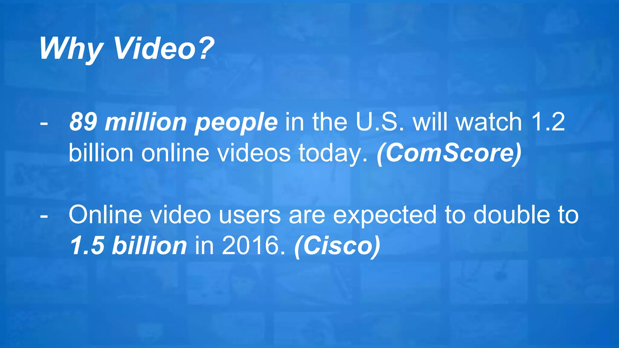 Why Video? 
- 89 million people in the U.S. will watch 1.2 
billion online videos today. (ComScore) 
- Online video users are expected to double to 
1.5 billion in 2016. (Cisco) 
 