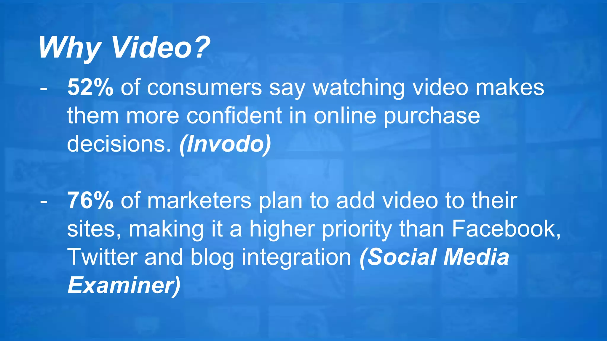Why Video? 
- 52% of consumers say watching video makes 
them more confident in online purchase 
decisions. (Invodo) 
- 76% of marketers plan to add video to their 
sites, making it a higher priority than Facebook, 
Twitter and blog integration (Social Media 
Examiner) 
 