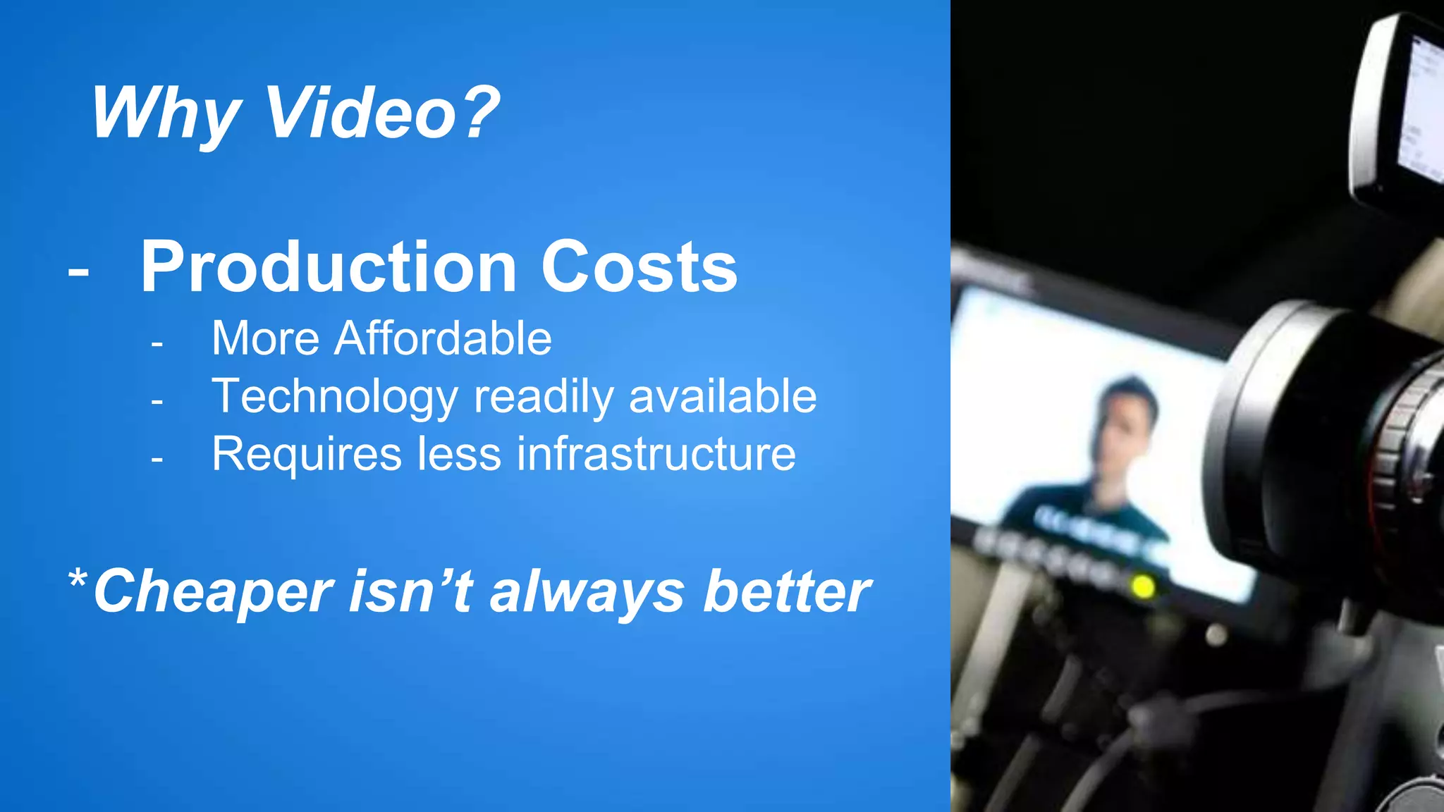 Why Video? 
- Production Costs 
- More Affordable 
- Technology readily available 
- Requires less infrastructure 
*Cheaper isn’t always better 
 