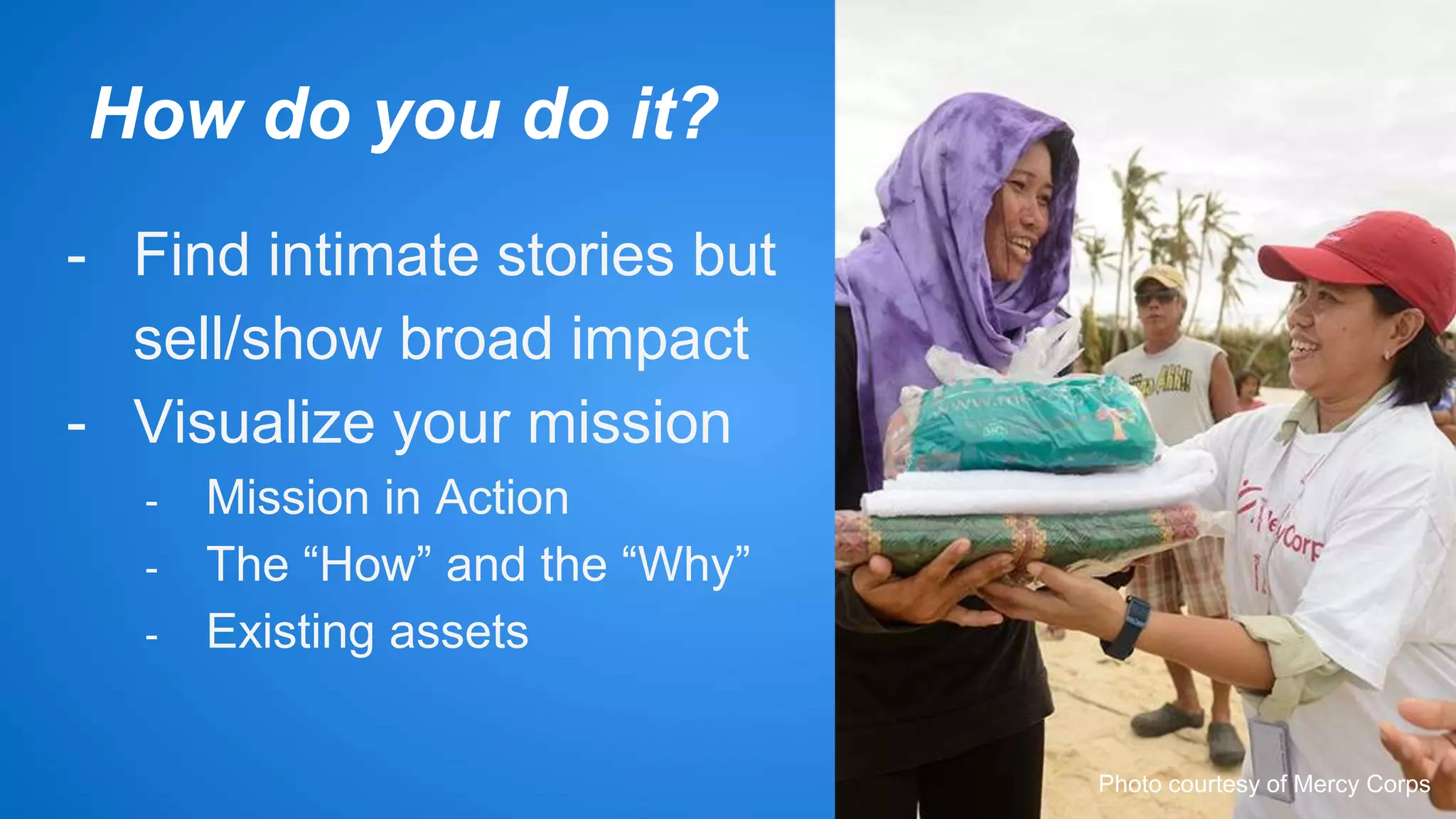 How do you do it? 
- Find intimate stories but 
sell/show broad impact 
- Visualize your mission 
- Mission in Action 
- The “How” and the “Why” 
- Existing assets 
Photo courtesy of Mercy Corps 
 