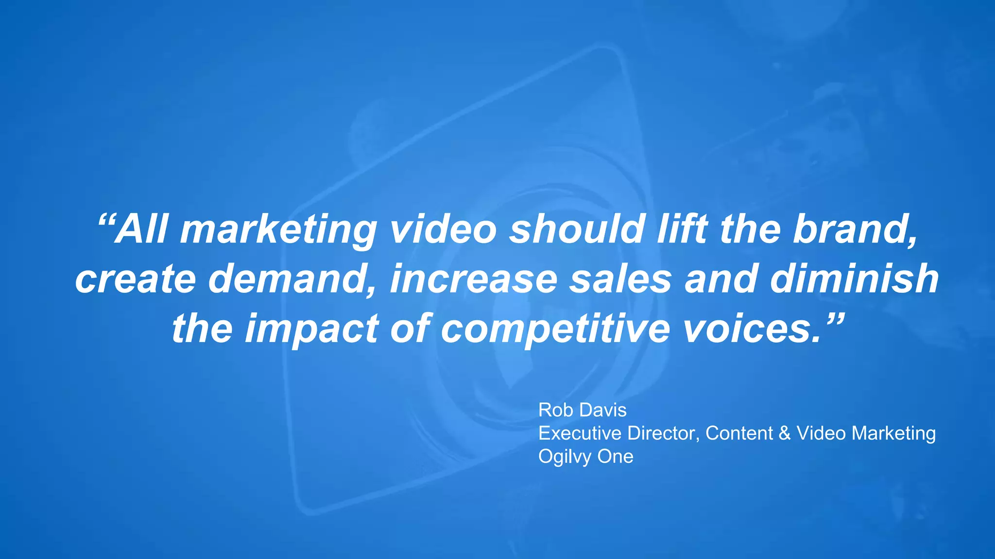 “All marketing video should lift the brand, 
create demand, increase sales and diminish 
the impact of competitive voices.” 
Rob Davis 
Executive Director, Content & Video Marketing 
Ogilvy One 
 