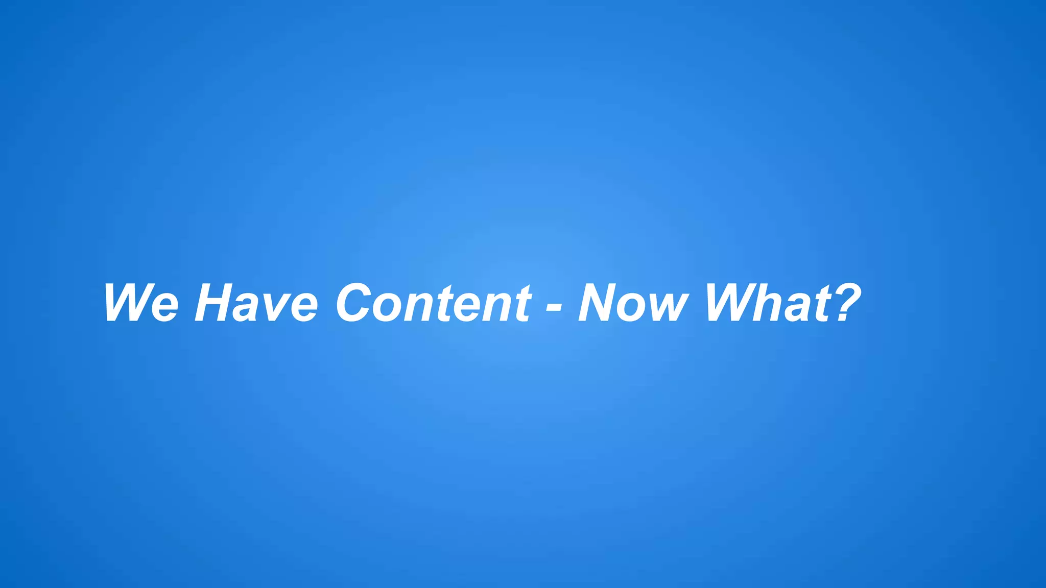 We Have Content - Now What? 
 