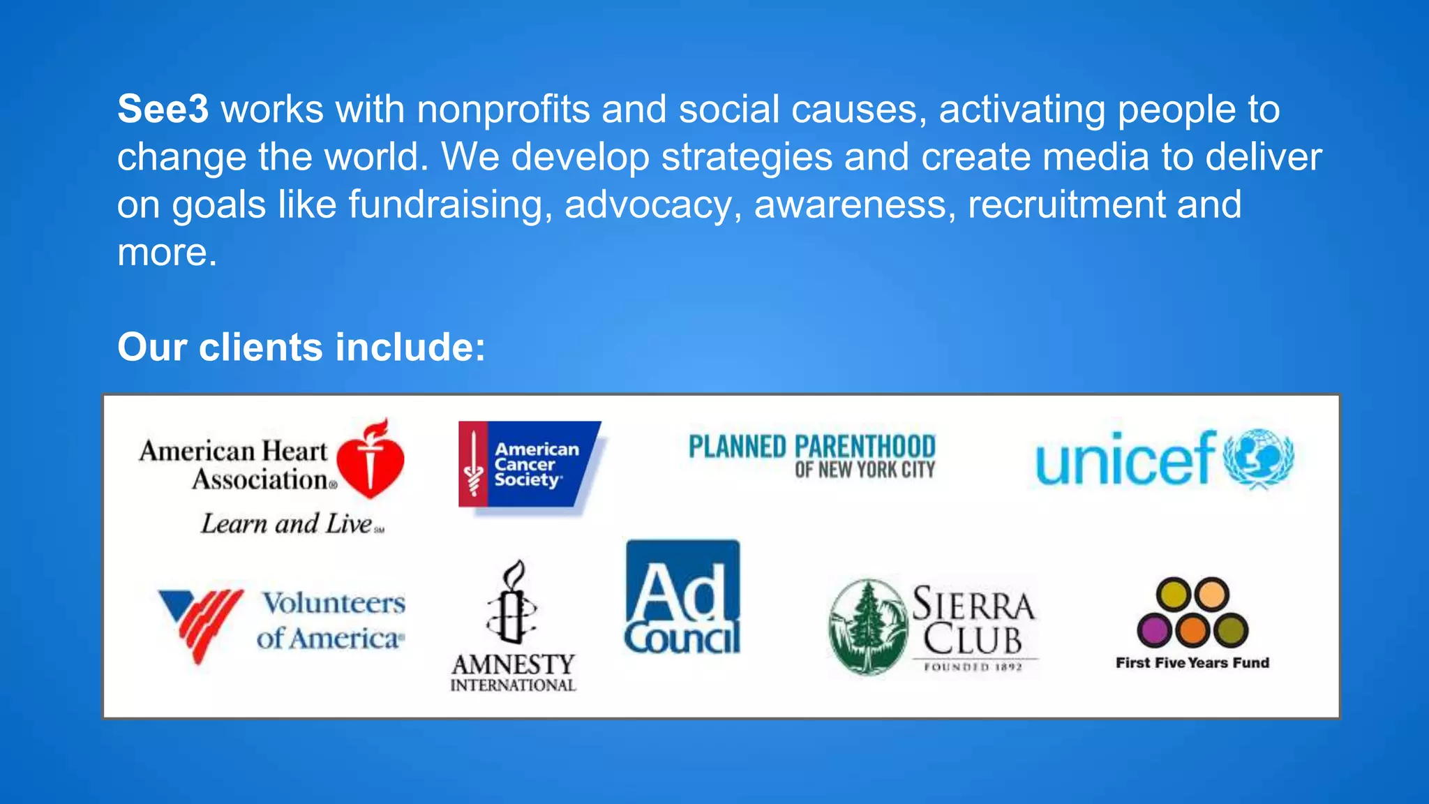 See3 works with nonprofits and social causes, activating people to 
change the world. We develop strategies and create media to deliver 
on goals like fundraising, advocacy, awareness, recruitment and 
more. 
Our clients include: 
 
