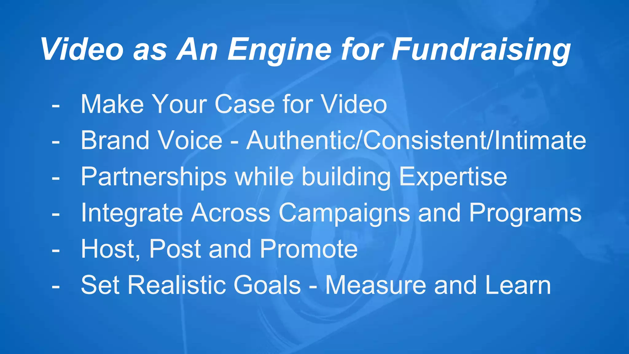 Video as An Engine for Fundraising 
- Make Your Case for Video 
- Brand Voice - Authentic/Consistent/Intimate 
- Partnerships while building Expertise 
- Integrate Across Campaigns and Programs 
- Host, Post and Promote 
- Set Realistic Goals - Measure and Learn 
 