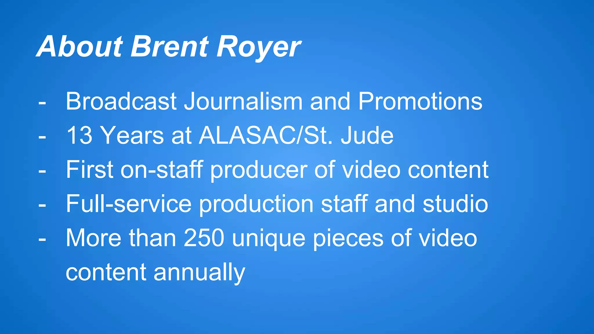 About Brent Royer 
- Broadcast Journalism and Promotions 
- 13 Years at ALASAC/St. Jude 
- First on-staff producer of video content 
- Full-service production staff and studio 
- More than 250 unique pieces of video 
content annually 
 