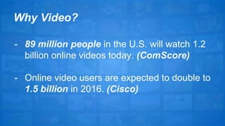 Why Video? 
- 89 million people in the U.S. will watch 1.2 
billion online videos today. (ComScore) 
- Online video users are expected to double to 
1.5 billion in 2016. (Cisco) 
 