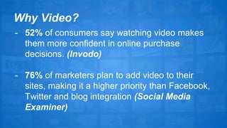 Why Video? 
- 52% of consumers say watching video makes 
them more confident in online purchase 
decisions. (Invodo) 
- 76% of marketers plan to add video to their 
sites, making it a higher priority than Facebook, 
Twitter and blog integration (Social Media 
Examiner) 
 