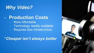 Why Video? 
- Production Costs 
- More Affordable 
- Technology readily available 
- Requires less infrastructure 
*Cheaper isn’t always better 
 