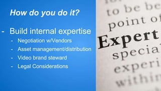 How do you do it? 
- Build internal expertise 
- Negotiation w/Vendors 
- Asset management/distribution 
- Video brand steward 
- Legal Considerations 
 