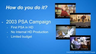 How do you do it? 
- 2003 PSA Campaign 
- First PSA in HD 
- No Internal HD Production 
- Limited budget 
© ALSAC/St. Jude Children’s Research Hospital 
 