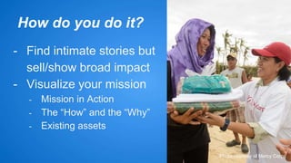 How do you do it? 
- Find intimate stories but 
sell/show broad impact 
- Visualize your mission 
- Mission in Action 
- The “How” and the “Why” 
- Existing assets 
Photo courtesy of Mercy Corps 
 