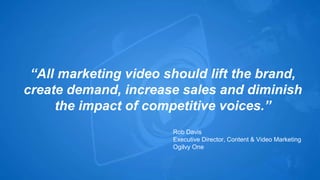 “All marketing video should lift the brand, 
create demand, increase sales and diminish 
the impact of competitive voices.” 
Rob Davis 
Executive Director, Content & Video Marketing 
Ogilvy One 
 