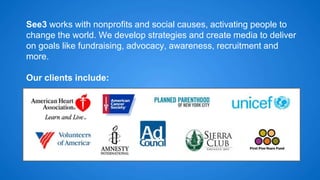 See3 works with nonprofits and social causes, activating people to 
change the world. We develop strategies and create media to deliver 
on goals like fundraising, advocacy, awareness, recruitment and 
more. 
Our clients include: 
 