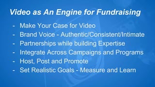Video as An Engine for Fundraising 
- Make Your Case for Video 
- Brand Voice - Authentic/Consistent/Intimate 
- Partnerships while building Expertise 
- Integrate Across Campaigns and Programs 
- Host, Post and Promote 
- Set Realistic Goals - Measure and Learn 
 
