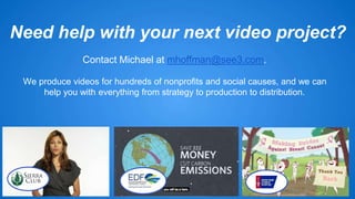 Need help with your next video project? 
Contact Michael at mhoffman@see3.com. 
We produce videos for hundreds of nonprofits and social causes, and we can 
help you with everything from strategy to production to distribution. 
 
