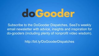 Subscribe to the DoGooder Dispatches, See3’s weekly 
email newsletter with advice, insights and inspiration for 
do-gooders (including plenty of nonprofit video wisdom). 
http://bit.ly/DoGooderDispatches 

