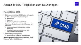  Editierbarkeit wichtiger SEO-Felder sicherstellen
 Titel & Descriptions für alle Seitentypen
 Meta-Robots
 Canonical
 Schema.org-Definitionen (JSON-LD)
 Advanced: Kaskadierend und mit Nutzung von
Variablen
 Allgemeine Regeln für Seitentypen und/oder
Kategorien
 Spezielle Angaben einer bestimmten Seite
überschreiben Standardregeln
 Weiterleitungsmanagement
 Einrichtung und Pflege von Weiterleitungen
 Es ist leider erschreckend was teure „Profi-
Systeme“ alles nicht können!
Ansatz 1: SEO-Tätigkeiten zum SEO bringen
Flexibilität im CMS
 