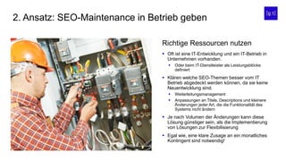 2. Ansatz: SEO-Maintenance in Betrieb geben
 Oft ist eine IT-Entwicklung und ein IT-Betrieb in
Unternehmen vorhanden.
 Oder beim IT-Dienstleister als Leistungsblöcke
definiert
 Klären welche SEO-Themen besser vom IT
Betrieb abgedeckt werden können, da sie keine
Neuentwicklung sind.
 Weiterleitungsmanagement
 Anpassungen an Titels, Descriptions und kleinere
Änderungen jeder Art, die die Funktionalität des
Systems nicht ändern
 Je nach Volumen der Änderungen kann diese
Lösung günstiger sein, als die Implementierung
von Lösungen zur Flexibilisierung
 Egal wie, eine klare Zusage an ein monatliches
Kontingent sind notwendig!
Richtige Ressourcen nutzen
 