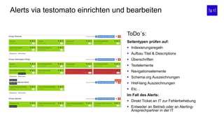 Alerts via testomato einrichten und bearbeiten
Seitentypen prüfen auf:
 Indexierungsregeln
 Aufbau Titel & Descriptions
 Überschriften
 Textelemente
 Navigationselemente
 Schema.org Auszeichnungen
 Href-lang Auszeichnungen
 Etc…
Im Fall des Alerts:
 Direkt Ticket an IT zur Fehlerbehebung
 Entweder an Betrieb oder an Alerting-
Ansprechpartner in der IT
ToDo´s:
 