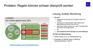 Problem: Regeln können schwer überprüft werden
 Beispiel:
 Kategorien mit weniger als 5 Artikeln stehen auf
noindex
 Href-lang nur implementiert, wenn Seite einen
selbstreferenzierenden Canonial hat
 Slug eines Titels verkürzt sich, wenn Produktnamen
eine bestimmte länge haben
 Etc.
 Und natürliche alle Prüfungen aus dem Alerting!
Im Fall von Abweichung:
 Direkt Ticket an IT zur Fehlerbehebung
 Entweder an Betrieb oder an Alerting-
Ansprechpartner in der IT
Lösung: Audisto Monitoring
https://audisto.com/contacts/checks/1
 