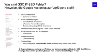 Was sind GSC IT-SEO Fehler?
Hinweise, die Google kostenlos zur Verfügung stellt!
 Strukturierte Daten
 Elemente mit Fehlern
 HTML-Verbesserungen
 Doppelte Titel & Descriptions
 URLs ohne Titel oder Descriptions
 Zu kurze oder zu lange Titel & Descriptions
 Internationale Ausrichtung und Fehler (wenn relevant)
 Nutzerfreundlichkeit auf Mobilgeräten
 Fehlerbericht
 Indexierungsstand
 Und Entwicklung
 Crawlingfehler
 Berücksichtig auch extern verlinkte Inhalte, was sehr wenig externe Tools bieten!
 Regelmäßige Auswertung und Prüfung auf Veränderungen sollte jeder SEO durchführen.
Solange dieses nicht geschieht, braucht man keine kostenpflichtigen Tools!
 