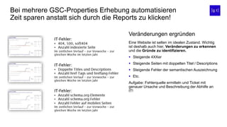 Bei mehrere GSC-Properties Erhebung automatisieren
Zeit sparen anstatt sich durch die Reports zu klicken!
Eine Website ist selten im idealen Zustand. Wichtig
ist deshalb auch hier, Veränderungen zu erkennen
und die Gründe zu identifizieren.
 Steigende 4XXer
 Steigende Seiten mit doppelten Titel / Descriptions
 Steigende Fehler der semantischen Auszeichnung
 Etc.
Aufgabe: Fehlerquelle ermitteln und Ticket mit
genauer Ursache und Beschreibung der Abhilfe an
IT!
Veränderungen ergründen
 