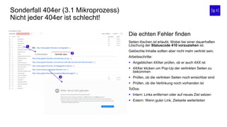 Sonderfall 404er (3.1 Mikroprozess)
Nicht jeder 404er ist schlecht!
Die echten Fehler finden
Seiten löschen ist erlaubt. Wobei bei einer dauerhaften
Löschung der Statuscode 410 vorzuziehen ist.
Gelöschte Inhalte sollten aber nicht mehr verlinkt sein.
Arbeitsschritte:
 Angeblichen 4XXer prüfen, ob er auch 4XX ist
 4XXer klicken um Pop-Up der verlinkten Seiten zu
bekommen
 Prüfen, ob die verlinken Seiten noch erreichbar sind
 Prüfen, ob die Verlinkung noch vorhanden ist
ToDos:
 Intern: Links entfernen oder auf neues Ziel setzen
 Extern: Wenn guter Link, Zielseite weiterleiten



 