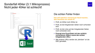 Sonderfall 404er (3.1 Mikroprozess)
Nicht jeder 404er ist schlecht!
Die echten Fehler finden
Das will natürlich niemand per Hand machen,
also bemühen wir wieder R:
 Prüft, ob 4XXer noch 4XXer ist.
 Prüft, ob die linkgebenden Seiten noch vorhanden
sind.
 Prüft, ob die Links auf den linkgebenden Seiten
noch vorhanden sind.
 Erzeugt eine Excel-Datei mit den wirklich
vorhandenen 404ern sowie den echten
linkgebenden URLs
 Alle anderen URLs werden als „behoben“ an die
GSC gemeldet.
 