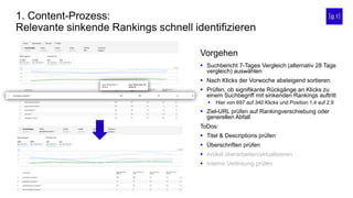 1. Content-Prozess:
Relevante sinkende Rankings schnell identifizieren
 Suchbericht 7-Tages Vergleich (alternativ 28 Tage
vergleich) auswählen
 Nach Klicks der Vorwoche absteigend sortieren.
 Prüfen, ob signifikante Rückgänge an Klicks zu
einem Suchbegriff mit sinkenden Rankings auftritt
 Hier von 697 auf 340 Klicks und Position 1,4 auf 2,9
 Ziel-URL prüfen auf Rankingverschiebung oder
generellen Abfall
ToDos:
 Titel & Descriptions prüfen
 Überschriften prüfen
 Artikel überarbeiten/aktualisieren
 Interne Verlinkung prüfen
Vorgehen
 