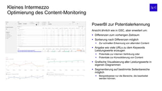 Kleines Intermezzo
Optimierung des Content-Monitoring
Ansicht ähnlich wie in GSC, aber erweitert um:
 Differenzen zum vorherigen Zeitraum
 Sortierung nach Differenzen möglich
 Zur schnellen Erkennung von alternden Content
 Angabe wie viele URLs zu dem Keywords
Leistungswerte erzeugen
 Potentiale zur internen Verlinkung oder
 Potentiale zur Konsolidierung von Content
 Grafische Visualisierung aller Leistungswerte in
eigenen Diagrammen
 Segmentierung auf bestimmte Seitenbereiche
möglich
 Beispielsweise nur die Bereiche, die bearbeitet
werden können.
PowerBI zur Potentialerkennung
 