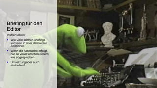 Vorher klären:
 Wie viele solcher Briefings
kommen in einer definierten
Zeiteinheit
 Wenn die Absprache erfolgt,
nur so viele Potentiale liefern,
wie abgesprochen
 Umsetzung aber auch
einfordern!
Briefing für den
Editor
 