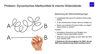 Problem: Dynamisches Marktumfeld & interne Widerstände
 Langfristige Planung ist für größere Änderungen
wichtig
 In der Zwischenzeit müssen dennoch erfolge her
 Kleine und schlanke Prozesse helfen uns täglich
etwas besser zu werden
Problem:
 Kompetenz (Erlaubnis) und Fähigkeit zum
Handeln müssen geschaffen werden
 SEO wird umso günstiger, je mehr SEO der SEO
auch machen kann
 Definieren Sie Kernaufgaben für SEO, die der
SEO ohne Abstimmung direkt umsetzen kann!
Beachtung der Rahmenbedingungen
 
