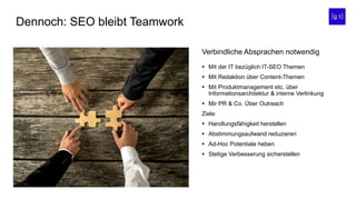 Dennoch: SEO bleibt Teamwork
 Mit der IT bezüglich IT-SEO Themen
 Mit Redaktion über Content-Themen
 Mit Produktmanagement etc. über
Informationsarchitektur & interne Verlinkung
 Mir PR & Co. Über Outreach
Ziele:
 Handlungsfähigkeit herstellen
 Abstimmungsaufwand reduzieren
 Ad-Hoc Potentiale heben
 Stetige Verbesserung sicherstellen
Verbindliche Absprachen notwendig
 