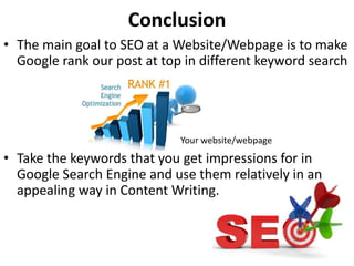 Conclusion
• The main goal to SEO at a Website/Webpage is to make
Google rank our post at top in different keyword search
Your website/webpage
• Take the keywords that you get impressions for in
Google Search Engine and use them relatively in an
appealing way in Content Writing.
 