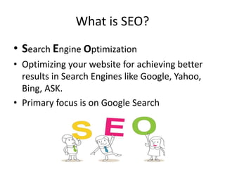 What is SEO?
• Search Engine Optimization
• Optimizing your website for achieving better
results in Search Engines like Google, Yahoo,
Bing, ASK.
• Primary focus is on Google Search
 