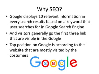 Why SEO?
• Google displays 10 relevant information in
every search results based on a keyword that
user searches for in Google Search Engine
• And visitors generally go the first three link
that are visible in the Google
• Top position on Google is according to the
website that are mostly visited by the
costumers
 