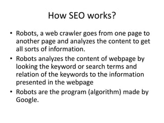 How SEO works?
• Robots, a web crawler goes from one page to
another page and analyzes the content to get
all sorts of information.
• Robots analyzes the content of webpage by
looking the keyword or search terms and
relation of the keywords to the information
presented in the webpage
• Robots are the program (algorithm) made by
Google.
 