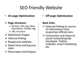 SEO friendly Website
• On page Optimization
 Page structure:
 Alt text, Title tag, Meta
description, Header tag
 URL structure
 Optimized Images
 Internal linking
 Responsive website
 Dwell time and bounce
rates
 Skyscrapers techniques
• Off page Optimization
Back links:
 External linking to source
of information from
respective official sites.
 Connection and share to
social networking like
Facebook, Twitter,
LinkedIn, email marketing
etc.
 