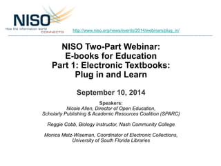 http://www.niso.org/news/events/2014/webinars/plug_in/ 
NISO Two-Part Webinar: 
E-books for Education 
Part 1: Electronic Textbooks: 
Plug in and Learn 
September 10, 2014 
Speakers: 
Nicole Allen, Director of Open Education, 
Scholarly Publishing & Academic Resources Coalition (SPARC) 
Reggie Cobb, Biology Instructor, Nash Community College 
Monica Metz-Wiseman, Coordinator of Electronic Collections, 
University of South Florida Libraries 
 