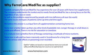 Why FerroCare/MediTec as supplier? 
Swedish company FerroCare/MediTec has experience for over 20 years with heme iron supplements. 
The company understands the market and its needs FerroCare/MediTec has a strong focus on fair life, 
regardless of sex, race or creed. 
As well as the problems experienced by people with iron deciency all over the world. 
The same issues and types of patients come up time and time again. 
We believe the answer is a unique form of supplementation containing heme iron. 
Heme iron is better taken up than any other kind of palatable iron. Longer therapy in small doses is 
stable and ecent. There is no risk for saturation or overdose. 
It is a natural (non-syntethic) form of therapy containing a multitude of micro-nutrients. 
Heme iron is safe and has been massively used in Scandinavia for a long time 
with no serious side-eects or poisonings ever recorded. 
OptiFer® tablets are based on natural bovine heme iron and will 
safely and eciently keep iron counts at an optimal level 
www.ferrocare.se www.hemeiron.com 
