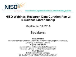 NISO Webinar: Research Data Curation Part 2:
E-Science Librarianship
September 18, 2013
Speakers:
Lisa Johnston
Research Services Librarian, Co-Director of the University Digital Conservancy,
University of Minnesota Libraries
Sayeed Choudhury
Associate Dean for Research Data Management,
Sheridan Libraries of Johns Hopkins University
Carly Strasser
Data Curation Project Manager,
UC Curation Center (UC3), California Digital Library
http://www.niso.org/news/events/2013/webinars/data_curation
 