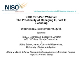 NISO Two-Part Webinar:
The Practicality of Managing E, Part 1:
Licensing
Wednesday, September 9, 2015
Speakers:
Tracy L. Thompson, Executive Director,
NELLCO Law Library Consortium
f
Abbie Brown, Head, Consortial Resources,
University of Missouri System
f
Stacy V. Sieck, Library Communications Manager, Americas Region,
Taylor & Francis Group
http://www.niso.org/news/events/2015/webinars/licensing_e/
 